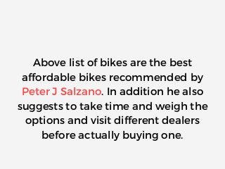 Above list of bikes are the best
affordable bikes recommended by
Peter J Salzano. In addition he also
suggests to take time and weigh the
options and visit different dealers
before actually buying one.
 