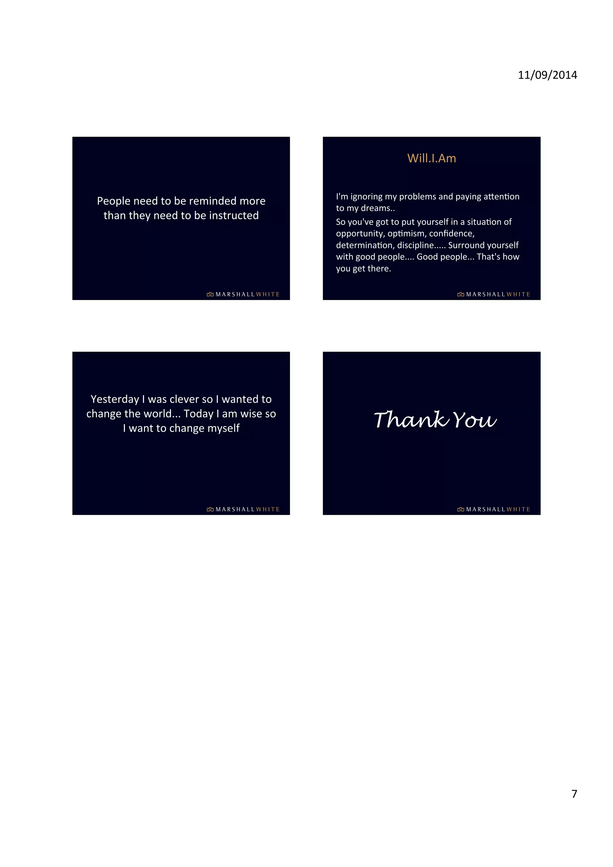 11/09/2014 
7 
People 
need 
to 
be 
reminded 
more 
than 
they 
need 
to 
be 
instructed 
Will.I.Am 
I'm 
ignoring 
my 
problems 
and 
paying 
aWenIon 
to 
my 
dreams.. 
So 
you've 
got 
to 
put 
yourself 
in 
a 
situaIon 
of 
opportunity, 
opImism, 
confidence, 
determinaIon, 
discipline..... 
Surround 
yourself 
with 
good 
people.... 
Good 
people... 
That's 
how 
you 
get 
there. 
Yesterday 
I 
was 
clever 
so 
I 
wanted 
to 
change 
the 
world... 
Today 
I 
am 
wise 
so 
I 
want 
to 
change 
myself 
Thank You 
 