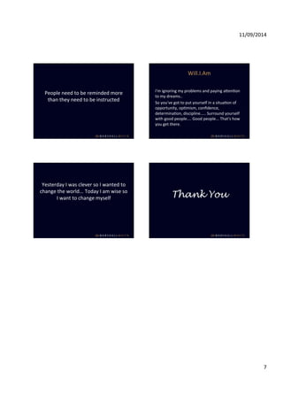 11/09/2014 
7 
People 
need 
to 
be 
reminded 
more 
than 
they 
need 
to 
be 
instructed 
Will.I.Am 
I'm 
ignoring 
my 
problems 
and 
paying 
aWenIon 
to 
my 
dreams.. 
So 
you've 
got 
to 
put 
yourself 
in 
a 
situaIon 
of 
opportunity, 
opImism, 
confidence, 
determinaIon, 
discipline..... 
Surround 
yourself 
with 
good 
people.... 
Good 
people... 
That's 
how 
you 
get 
there. 
Yesterday 
I 
was 
clever 
so 
I 
wanted 
to 
change 
the 
world... 
Today 
I 
am 
wise 
so 
I 
want 
to 
change 
myself 
Thank You 
 