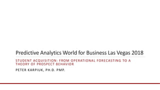 Predictive Analytics World for Business Las Vegas 2018
STUDENT ACQUISITION: FROM OPERATIONAL FORECASTING TO A
THEORY OF PROSPECT BEHAVIOR
PETER KARPIUK, PH.D. PMP.
 