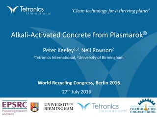Alkali-Activated Concrete from Plasmarok®
27th July 2016
Peter Keeley1,2
, Neil Rowson2
1Tetronics International, 2University of Birmingham
World Recycling Congress, Berlin 2016
 
