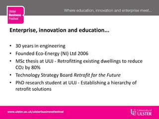 Enterprise, innovation and education...
• 30 years in engineering
• Founded Eco-Energy (NI) Ltd 2006
• MSc thesis at UUJ - Retrofitting existing dwellings to reduce
CO2 by 80%
• Technology Strategy Board Retrofit for the Future
• PhD research student at UUJ - Establishing a hierarchy of
retrofit solutions
 
