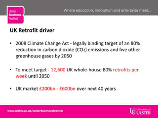 UK Retrofit driver
• 2008 Climate Change Act - legally binding target of an 80%
reduction in carbon dioxide (CO2) emissions and five other
greenhouse gases by 2050
• To meet target - 12,600 UK whole-house 80% retrofits per
week until 2050
• UK market £200bn - £600bn over next 40 years
 