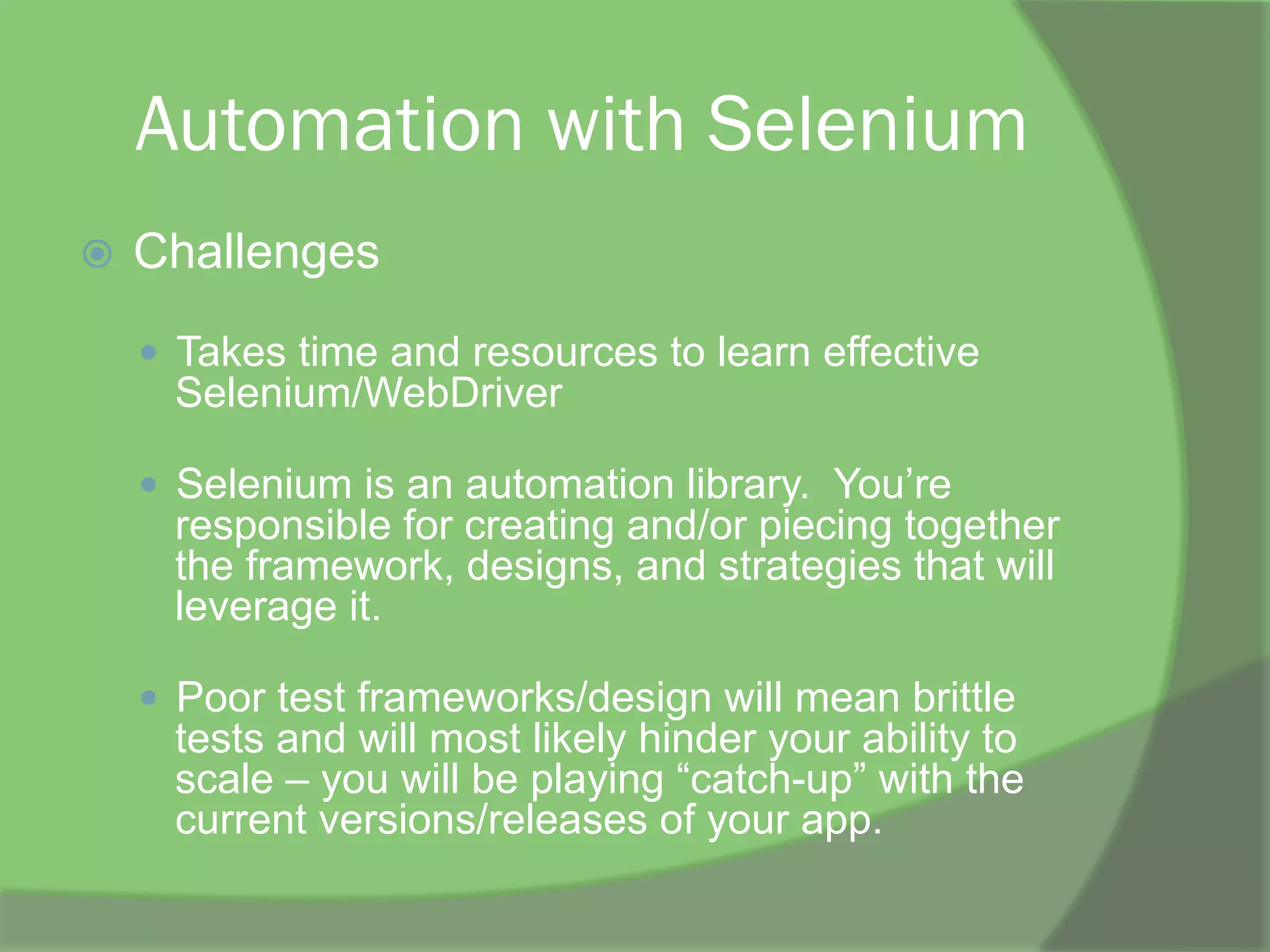 Automation with Selenium
ž  Challenges
—  Takes time and resources to learn effective
Selenium/WebDriver
—  Selenium is an automation library. You’re
responsible for creating and/or piecing together
the framework, designs, and strategies that will
leverage it.
—  Poor test frameworks/design will mean brittle
tests and will most likely hinder your ability to
scale – you will be playing “catch-up” with the
current versions/releases of your app.
 
