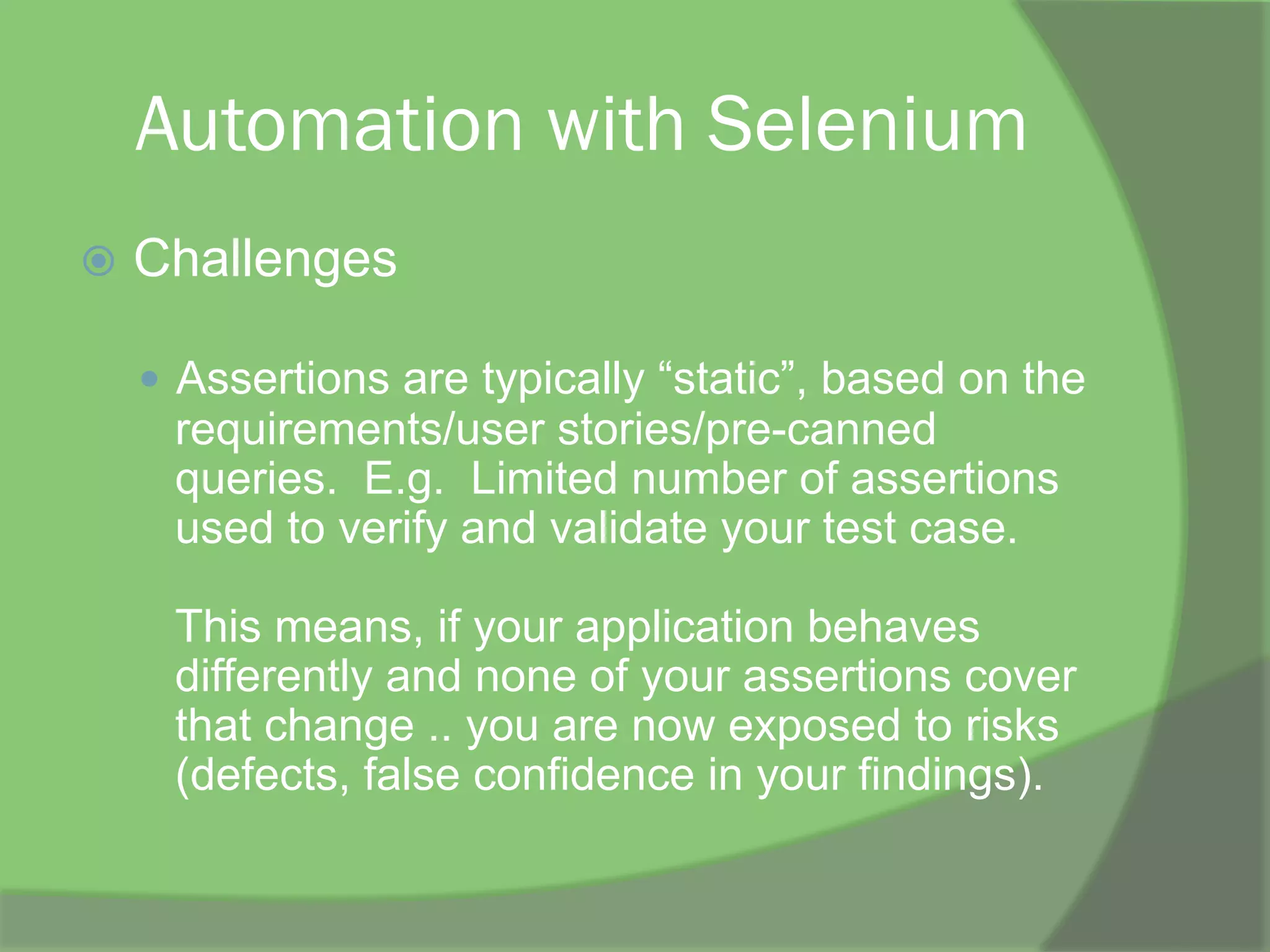 Automation with Selenium
ž  Challenges
—  Assertions are typically “static”, based on the
requirements/user stories/pre-canned
queries. E.g. Limited number of assertions
used to verify and validate your test case.
This means, if your application behaves
differently and none of your assertions cover
that change .. you are now exposed to risks
(defects, false confidence in your findings).
 