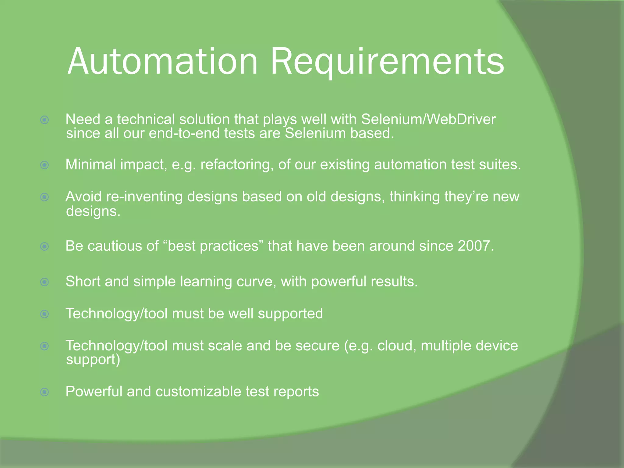 Automation Requirements
ž  Need a technical solution that plays well with Selenium/WebDriver
since all our end-to-end tests are Selenium based.
ž  Minimal impact, e.g. refactoring, of our existing automation test suites.
ž  Avoid re-inventing designs based on old designs, thinking they’re new
designs.
ž  Be cautious of “best practices” that have been around since 2007.
ž  Short and simple learning curve, with powerful results.
ž  Technology/tool must be well supported
ž  Technology/tool must scale and be secure (e.g. cloud, multiple device
support)
ž  Powerful and customizable test reports
 