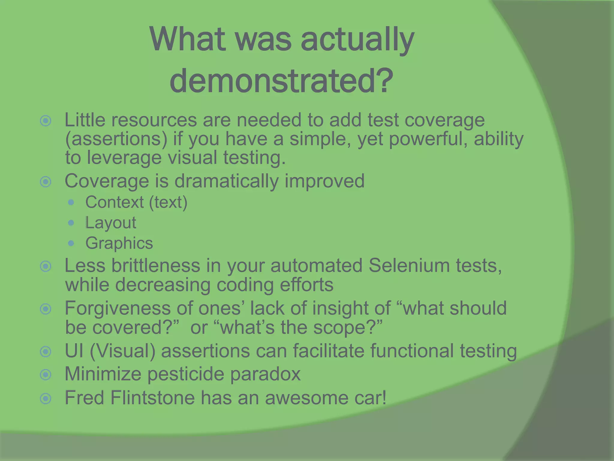 What was actually
demonstrated?
ž  Little resources are needed to add test coverage
(assertions) if you have a simple, yet powerful, ability
to leverage visual testing.
ž  Coverage is dramatically improved
—  Context (text)
—  Layout
—  Graphics
ž  Less brittleness in your automated Selenium tests,
while decreasing coding efforts
ž  Forgiveness of ones’ lack of insight of “what should
be covered?” or “what’s the scope?”
ž  UI (Visual) assertions can facilitate functional testing
ž  Minimize pesticide paradox
ž  Fred Flintstone has an awesome car!
 
