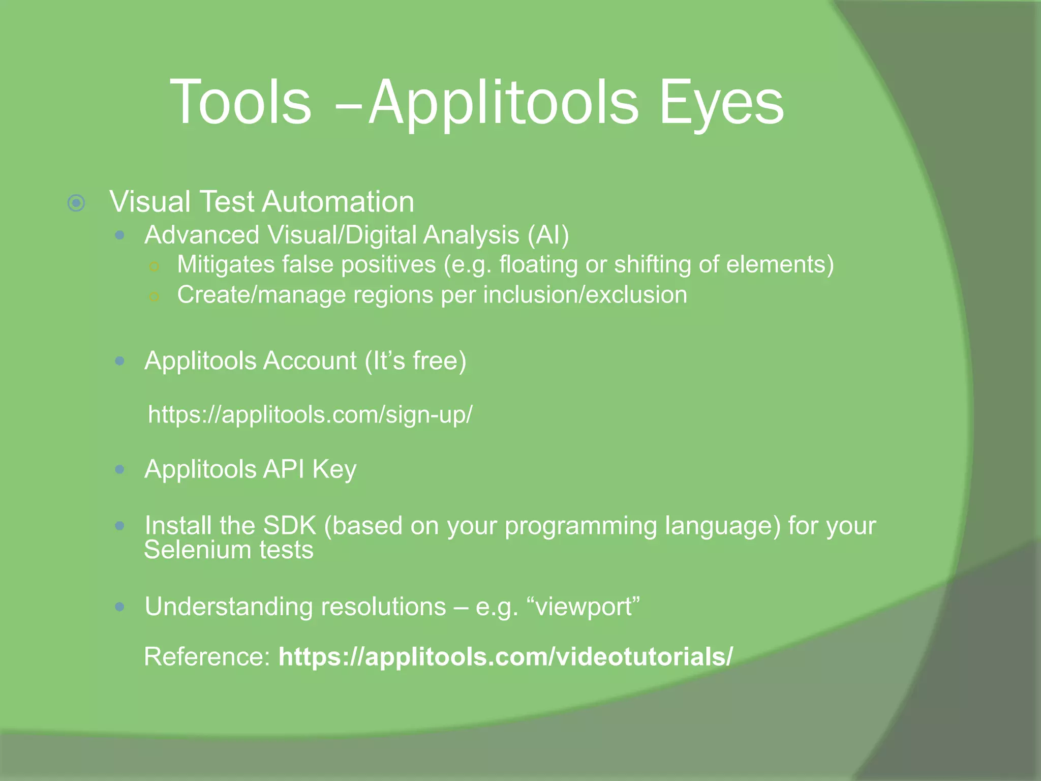 Tools –Applitools Eyes
ž  Visual Test Automation
—  Advanced Visual/Digital Analysis (AI)
○  Mitigates false positives (e.g. floating or shifting of elements)
○  Create/manage regions per inclusion/exclusion
—  Applitools Account (It’s free)
https://applitools.com/sign-up/
—  Applitools API Key
—  Install the SDK (based on your programming language) for your
Selenium tests
—  Understanding resolutions – e.g. “viewport”
Reference: https://applitools.com/videotutorials/
 