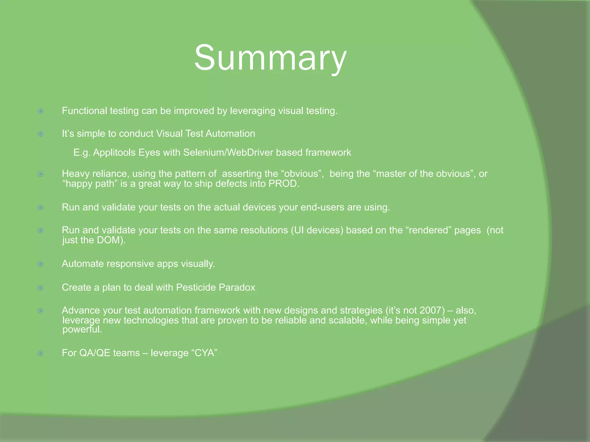 Summary
ž  Functional testing can be improved by leveraging visual testing.
ž  It’s simple to conduct Visual Test Automation
E.g. Applitools Eyes with Selenium/WebDriver based framework
ž  Heavy reliance, using the pattern of asserting the “obvious”, being the “master of the obvious”, or
“happy path” is a great way to ship defects into PROD.
ž  Run and validate your tests on the actual devices your end-users are using.
ž  Run and validate your tests on the same resolutions (UI devices) based on the “rendered” pages (not
just the DOM).
ž  Automate responsive apps visually.
ž  Create a plan to deal with Pesticide Paradox
ž  Advance your test automation framework with new designs and strategies (it’s not 2007) – also,
leverage new technologies that are proven to be reliable and scalable, while being simple yet
powerful.
ž  For QA/QE teams – leverage “CYA”
 