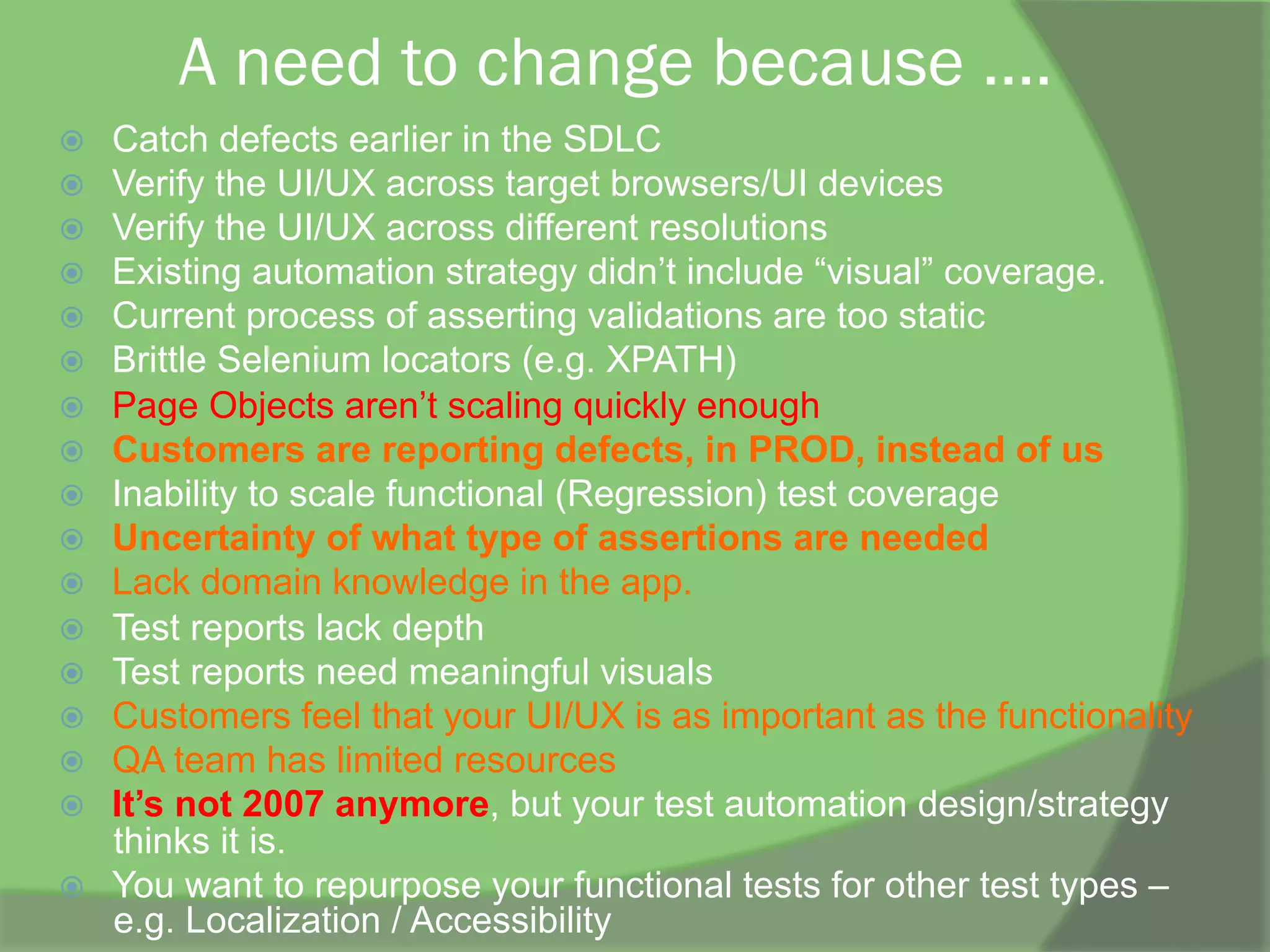 A need to change because ....
ž  Catch defects earlier in the SDLC
ž  Verify the UI/UX across target browsers/UI devices
ž  Verify the UI/UX across different resolutions
ž  Existing automation strategy didn’t include “visual” coverage.
ž  Current process of asserting validations are too static
ž  Brittle Selenium locators (e.g. XPATH)
ž  Page Objects aren’t scaling quickly enough
ž  Customers are reporting defects, in PROD, instead of us
ž  Inability to scale functional (Regression) test coverage
ž  Uncertainty of what type of assertions are needed
ž  Lack domain knowledge in the app.
ž  Test reports lack depth
ž  Test reports need meaningful visuals
ž  Customers feel that your UI/UX is as important as the functionality
ž  QA team has limited resources
ž  It’s not 2007 anymore, but your test automation design/strategy
thinks it is.
ž  You want to repurpose your functional tests for other test types –
e.g. Localization / Accessibility
 