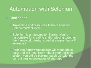 Automation with Selenium
ž  Challenges
—  Takes time and resources to learn effective
Selenium/WebDriver
—  Selenium is an automation library. You’re
responsible for creating and/or piecing together
the framework, designs, and strategies that will
leverage it.
—  Poor test frameworks/design will mean brittle
tests and will most likely hinder your ability to
scale – you will be playing “catch-up” with the
current versions/releases of your app.
 