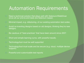 Automation Requirements
ž  Need a technical solution that plays well with Selenium/WebDriver
since all our end-to-end tests are Selenium based.
ž  Minimal impact, e.g. refactoring, of our existing automation test suites.
ž  Avoid re-inventing designs based on old designs, thinking they’re new
designs.
ž  Be cautious of “best practices” that have been around since 2007.
ž  Short and simple learning curve, with powerful results.
ž  Technology/tool must be well supported
ž  Technology/tool must scale and be secure (e.g. cloud, multiple device
support)
ž  Powerful and customizable test reports
 
