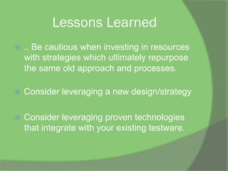 Lessons Learned
ž  .. Be cautious when investing in resources
with strategies which ultimately repurpose
the same old approach and processes.
ž  Consider leveraging a new design/strategy
ž  Consider leveraging proven technologies
that integrate with your existing testware.
 