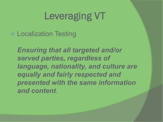 Leveraging VT
ž  Localization Testing
Ensuring that all targeted and/or
served parties, regardless of
language, nationality, and culture are
equally and fairly respected and
presented with the same information
and content.
 