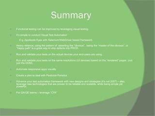 Summary
ž  Functional testing can be improved by leveraging visual testing.
ž  It’s simple to conduct Visual Test Automation
E.g. Applitools Eyes with Selenium/WebDriver based framework
ž  Heavy reliance, using the pattern of asserting the “obvious”, being the “master of the obvious”, or
“happy path” is a great way to ship defects into PROD.
ž  Run and validate your tests on the actual devices your end-users are using.
ž  Run and validate your tests on the same resolutions (UI devices) based on the “rendered” pages (not
just the DOM).
ž  Automate responsive apps visually.
ž  Create a plan to deal with Pesticide Paradox
ž  Advance your test automation framework with new designs and strategies (it’s not 2007) – also,
leverage new technologies that are proven to be reliable and scalable, while being simple yet
powerful.
ž  For QA/QE teams – leverage “CYA”
 