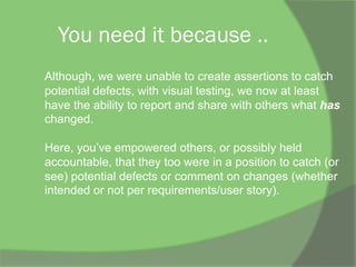 You need it because ..
Although, we were unable to create assertions to catch
potential defects, with visual testing, we now at least
have the ability to report and share with others what has
changed.
Here, you’ve empowered others, or possibly held
accountable, that they too were in a position to catch (or
see) potential defects or comment on changes (whether
intended or not per requirements/user story).
 