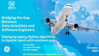 GEAviation
Digital
17 Oct 2019
Dr Lucas Partridge
Dr Peter Knight
Bridging the Gap
Between
Data Scientists and
Software Engineers
Deploying legacy Python algorithms
to Apache Spark with minimum pain
#UnifiedDataAnalytics #SparkAISummit
 