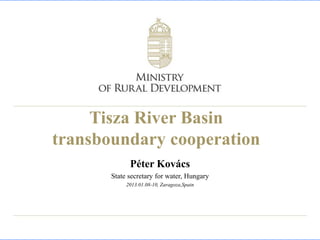 Tisza River Basin
transboundary cooperation
             Péter Kovács
       State secretary for water, Hungary
            2013.01.08-10, Zaragoza,Spain
 