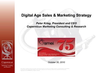 Digital Age Sales & Marketing Strategy

                     Peter Krieg, President and CEO
               Copernicus Marketing Consulting & Research




                                                                      October 30, 2010

This report is solely for the use of client personnel. No part of it may be circulated, quoted, or reproduced for distribution
outside the client organization without prior written approval from Copernicus Marketing Consulting and Research.
Copyright 2010 COPERNICUS, all rights reserved.
 