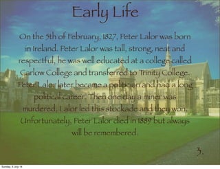 Early Life
On the 5th of February, 1827, Peter Lalor was born
in Ireland. Peter Lalor was tall, strong, neat and
respectful, he was well educated at a college called
Carlow College and transferred to Trinity College.
Peter Lalor later became a politician and had a long
political career. Then one day a miner was
murdered, Lalor led this stockade and they won.
Unfortunately, Peter Lalor died in 1889 but always
will be remembered.
3.
Sunday, 6 July 14
 