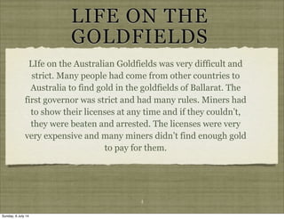 LIFE ON THE
GOLDFIELDS
LIfe on the Australian Goldfields was very difficult and
strict. Many people had come from other countries to
Australia to find gold in the goldfields of Ballarat. The
first governor was strict and had many rules. Miners had
to show their licenses at any time and if they couldn’t,
they were beaten and arrested. The licenses were very
very expensive and many miners didn’t find enough gold
to pay for them.
4
Sunday, 6 July 14
 