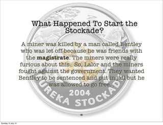 What Happened To Start the
Stockade?
A miner was killed by a man called Bentley
who was let off because he was friends with
the magistrate. The miners were really
furious about this. So, Lalor and the miners
fought against the government. They wanted
Bentley to be sentenced and put in jail but he
was allowed to go free. .
=5
Sunday, 6 July 14
 