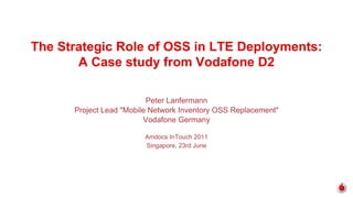 The Strategic Role of OSS in LTE Deployments:
       A Case study from Vodafone D2

                          Peter Lanfermann
      Project Lead "Mobile Network Inventory OSS Replacement"
                         Vodafone Germany

                         Amdocs InTouch 2011
                         Singapore, 23rd June
 