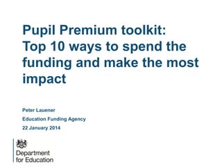 Pupil Premium toolkit:
Top 10 ways to spend the
funding and make the most
impact
Peter Lauener
Education Funding Agency
22 January 2014
 