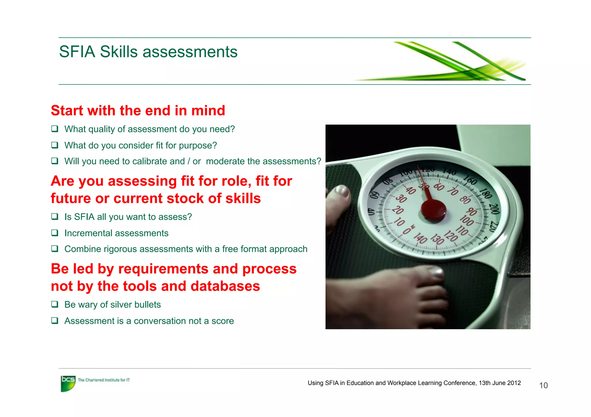 SFIA Skills assessments


Start with the end in mind
q  What quality of assessment do you need?
q  What do you consider fit for purpose?
q  Will you need to calibrate and / or moderate the assessments?

Are you assessing fit for role, fit for
future or current stock of skills
q  Is SFIA all you want to assess?
q  Incremental assessments
q  Combine rigorous assessments with a free format approach

Be led by requirements and process
not by the tools and databases
q  Be wary of silver bullets
q  Assessment is a conversation not a score




                                                               Using SFIA in Education and Workplace Learning Conference, 13th June 2012
                                                                                                                                           10
 