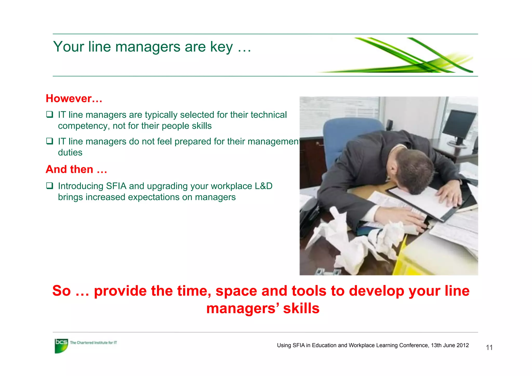 Your line managers are key …


However…
q  IT line managers are typically selected for their technical
    competency, not for their people skills
q  IT line managers do not feel prepared for their management
    duties
And then …
q  Introducing SFIA and upgrading your workplace L&D
    brings increased expectations on managers




 So … provide the time, space and tools to develop your line
                      managers’ skills

                                                            Using SFIA in Education and Workplace Learning Conference, 13th June 2012
                                                                                                                                        11
 