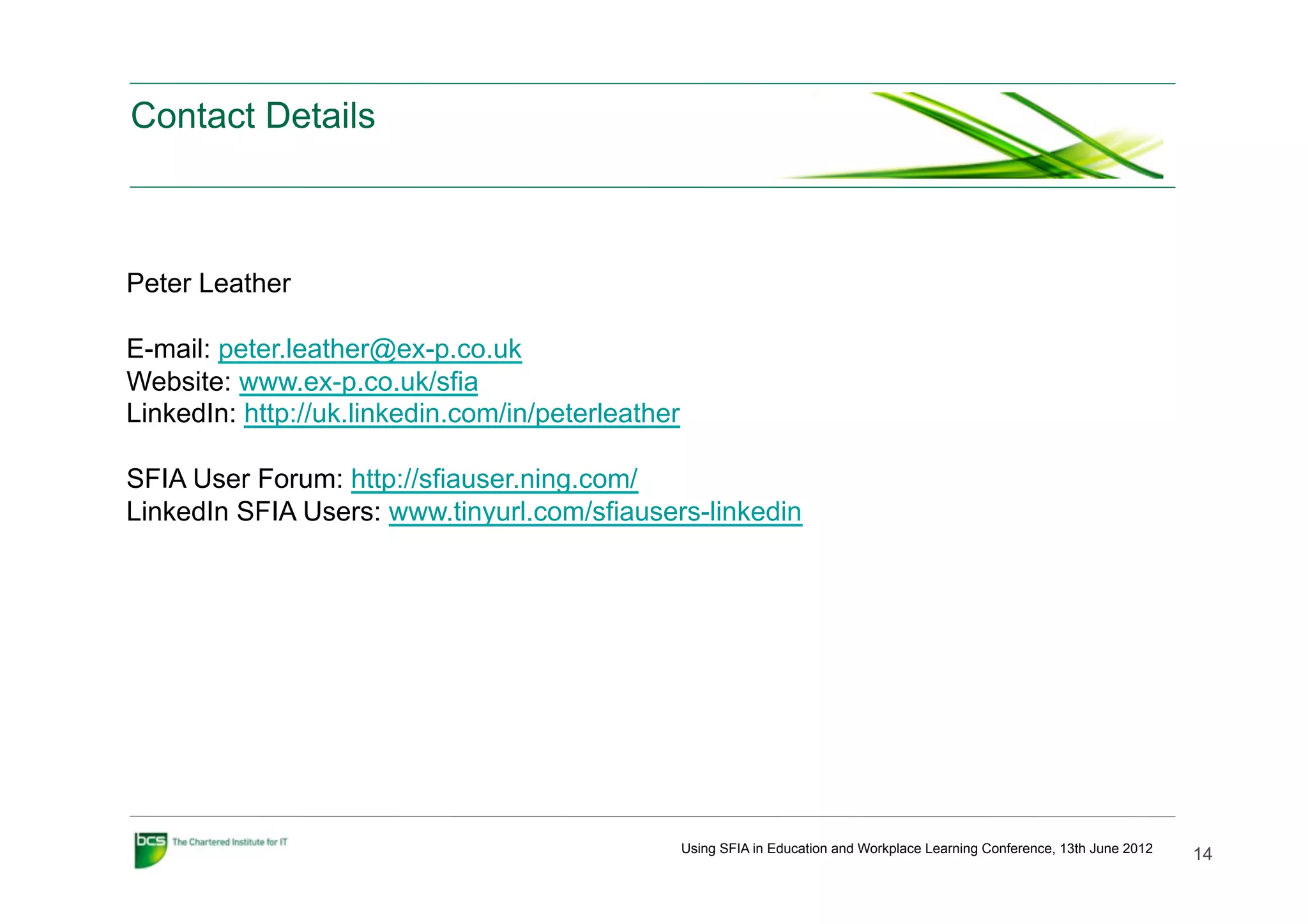 Contact Details



Peter Leather

E-mail: peter.leather@ex-p.co.uk
Website: www.ex-p.co.uk/sfia
LinkedIn: http://uk.linkedin.com/in/peterleather

SFIA User Forum: http://sfiauser.ning.com/
LinkedIn SFIA Users: www.tinyurl.com/sfiausers-linkedin




                                                   Using SFIA in Education and Workplace Learning Conference, 13th June 2012
                                                                                                                               14
 