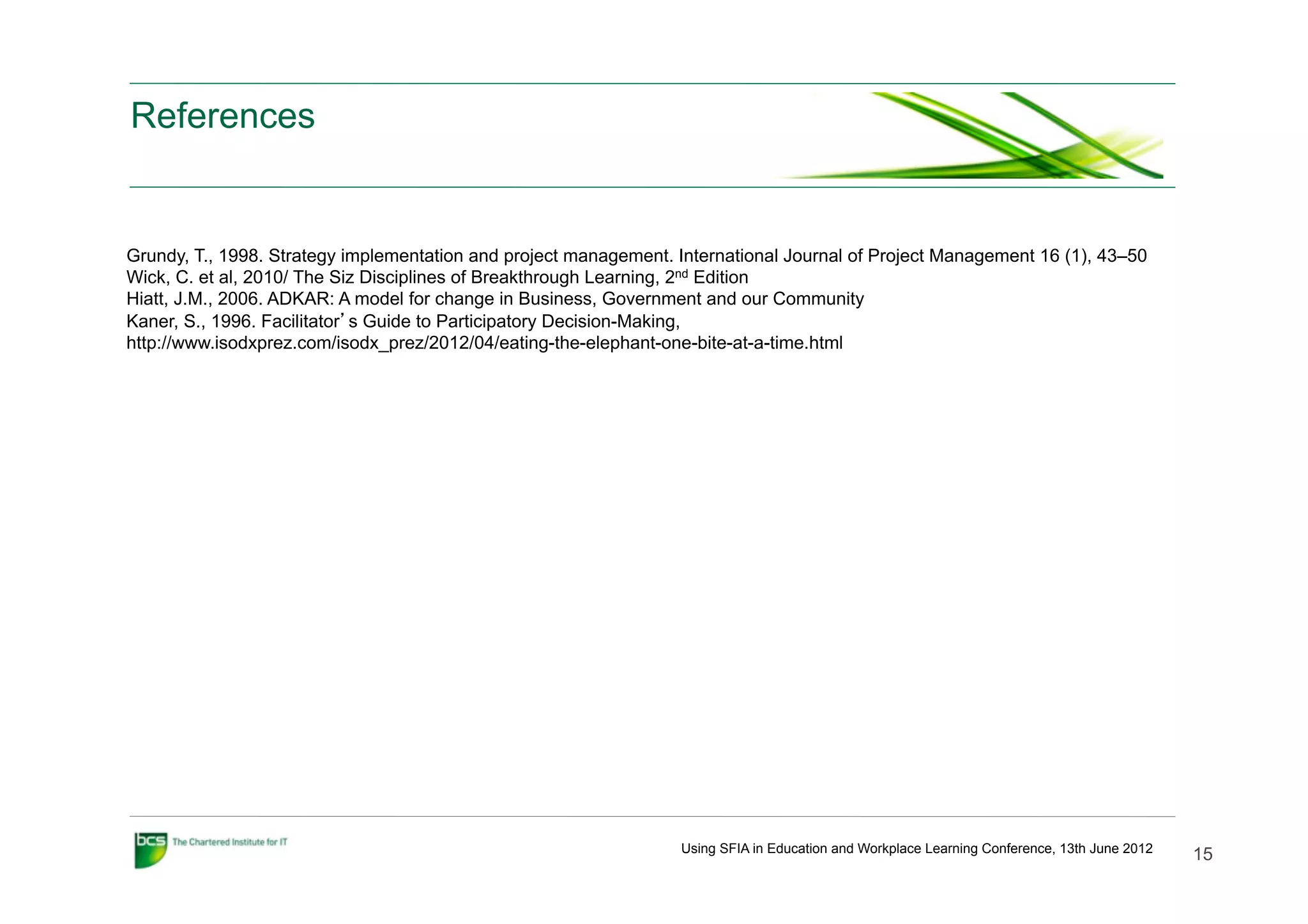 References


Grundy, T., 1998. Strategy implementation and project management. International Journal of Project Management 16 (1), 43–50
Wick, C. et al, 2010/ The Siz Disciplines of Breakthrough Learning, 2nd Edition
Hiatt, J.M., 2006. ADKAR: A model for change in Business, Government and our Community
Kaner, S., 1996. Facilitator’s Guide to Participatory Decision-Making,
http://www.isodxprez.com/isodx_prez/2012/04/eating-the-elephant-one-bite-at-a-time.html




                                                                  Using SFIA in Education and Workplace Learning Conference, 13th June 2012
                                                                                                                                              15
 