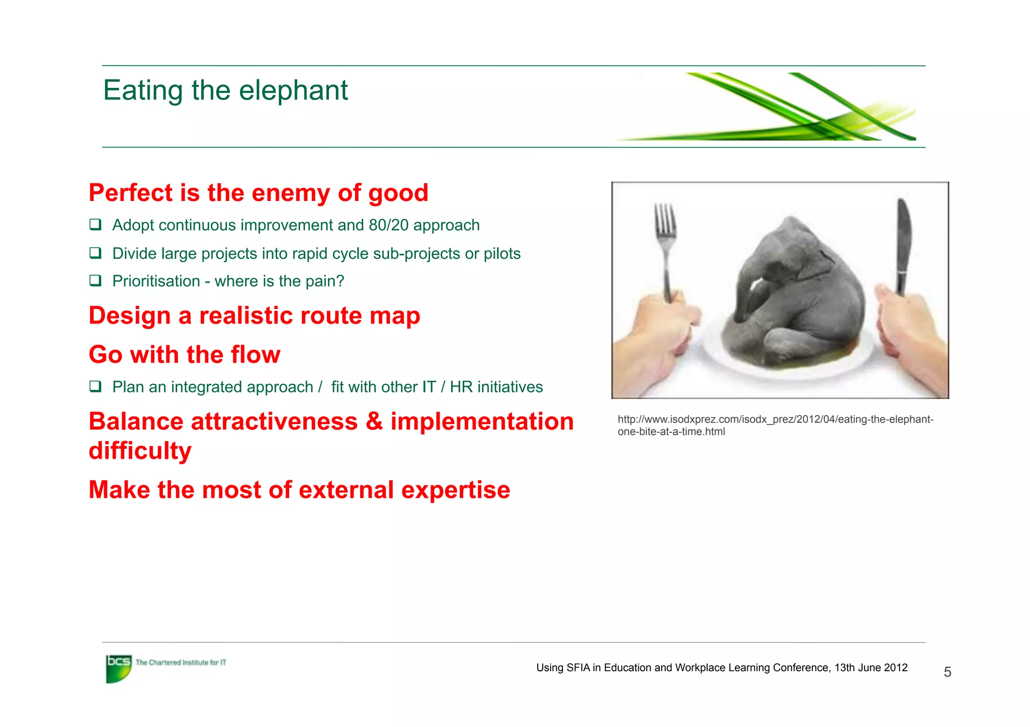 Eating the elephant


Perfect is the enemy of good
q  Adopt continuous improvement and 80/20 approach
q  Divide large projects into rapid cycle sub-projects or pilots
q  Prioritisation - where is the pain?

Design a realistic route map
Go with the flow
q  Plan an integrated approach / fit with other IT / HR initiatives

Balance attractiveness & implementation                                             http://www.isodxprez.com/isodx_prez/2012/04/eating-the-elephant-
                                                                                    one-bite-at-a-time.html

difficulty
Make the most of external expertise




                                                                    Using SFIA in Education and Workplace Learning Conference, 13th June 2012
                                                                                                                                                       5
 