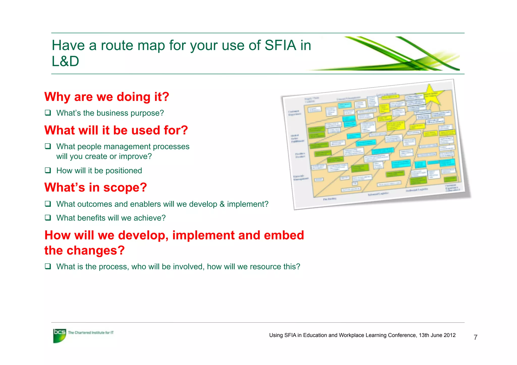 Have a route map for your use of SFIA in
  L&D

Why are we doing it?
q  What’s the business purpose?

What will it be used for?
q  What people management processes
    will you create or improve?
q  How will it be positioned

What’s in scope?
q  What outcomes and enablers will we develop & implement?
q  What benefits will we achieve?

How will we develop, implement and embed
the changes?
q  What is the process, who will be involved, how will we resource this?




                                                                Using SFIA in Education and Workplace Learning Conference, 13th June 2012
                                                                                                                                            7
 