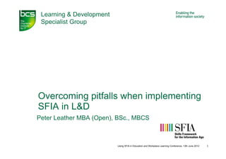 Learning & Development
 Specialist Group




Overcoming pitfalls when implementing
SFIA in L&D
Peter Leather MBA (Open), BSc., MBCS



                          Using SFIA in Education and Workplace Learning Conference, 13th June 2012   1
 