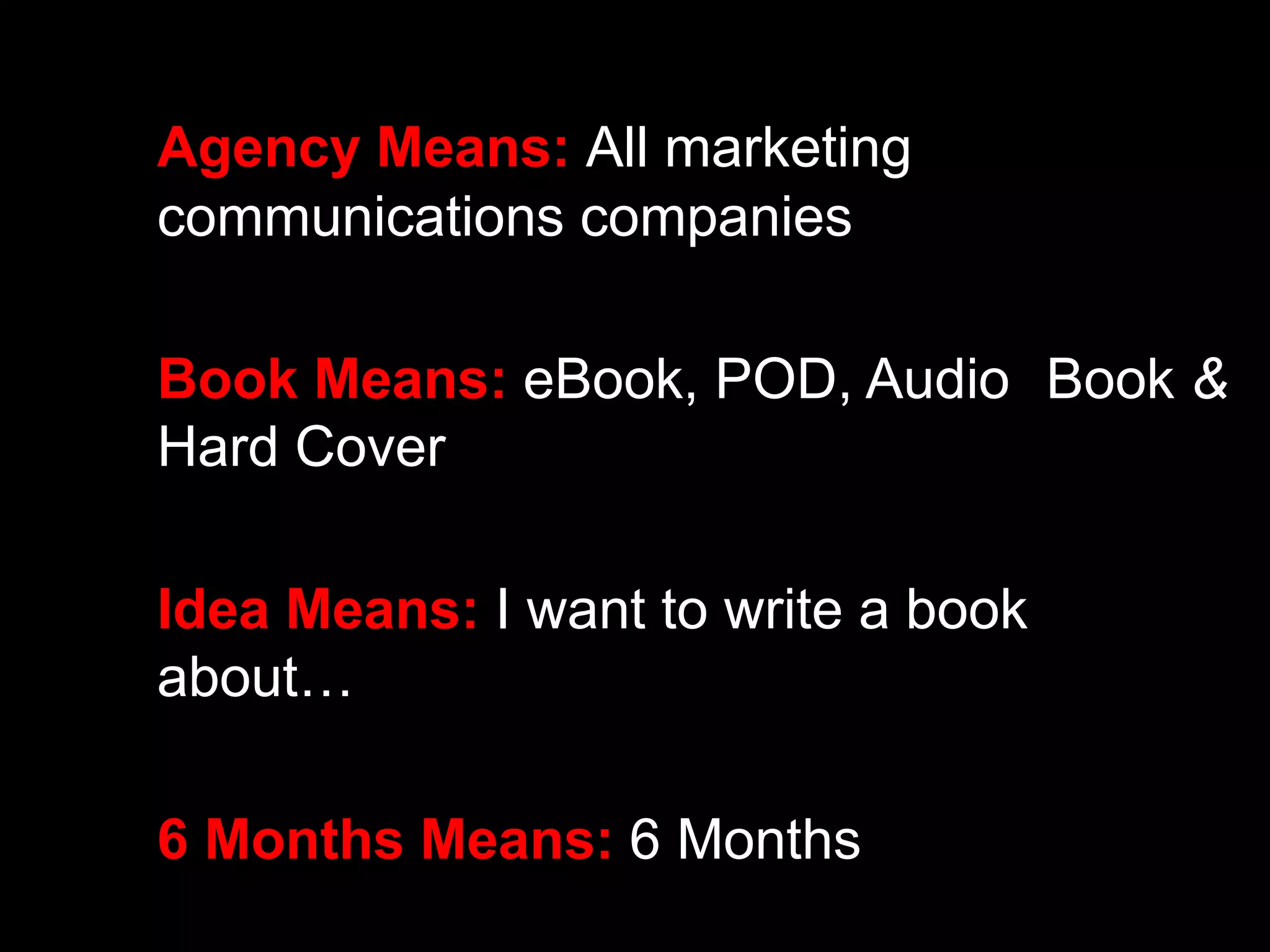 Agency Means: All marketing 
communications companies 
Book Means: eBook, POD, Audio Book & 
Hard Cover 
Idea Means: I want to write a book 
about… 
6 Months Means: 6 Months 
 