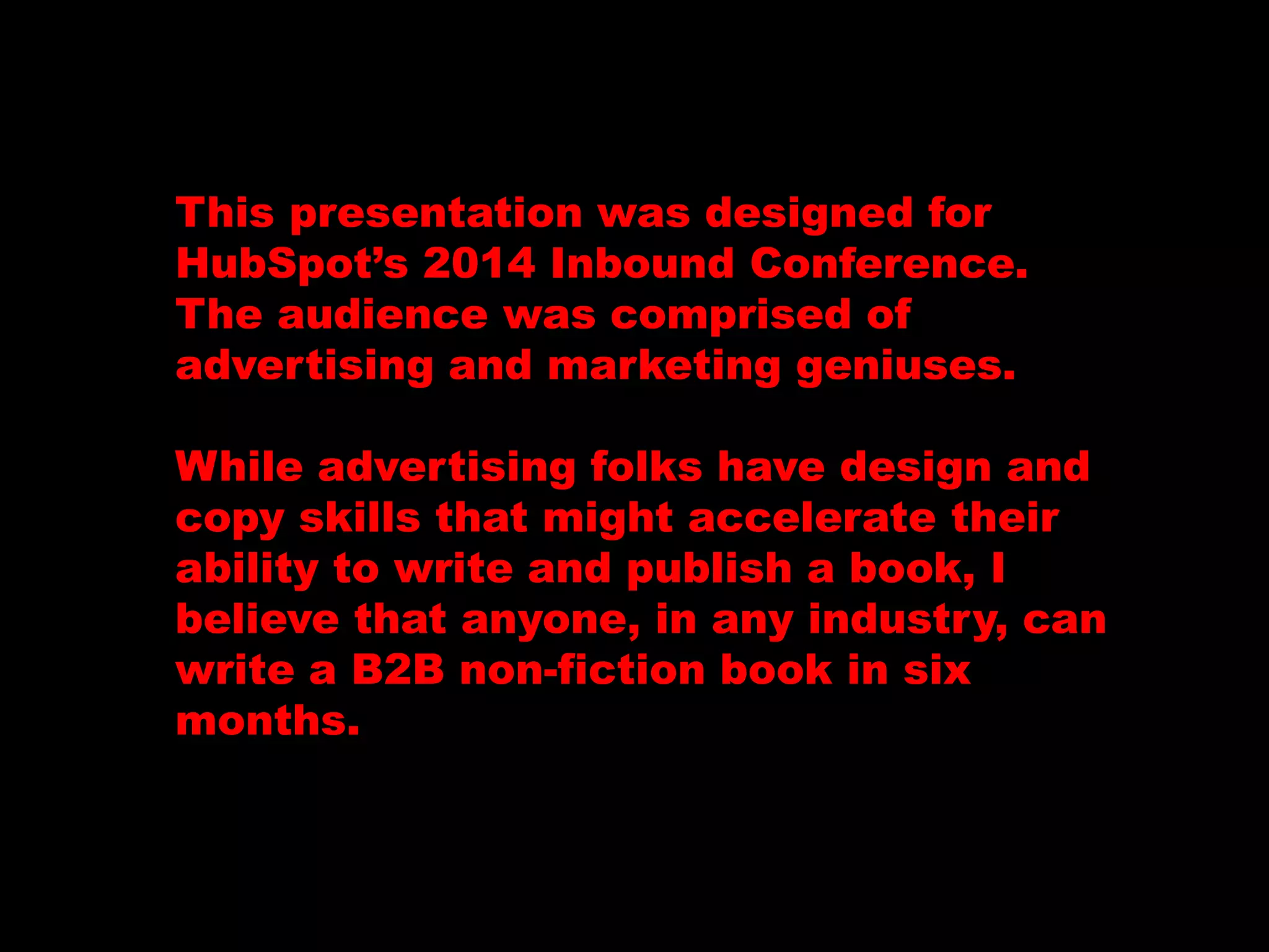 This presentation was designed for 
HubSpot’s 2014 Inbound Conference. 
The audience was comprised of 
advertising and marketing geniuses. 
While advertising folks have design and 
copy skills that might accelerate their 
ability to write and publish a book, I 
believe that anyone, in any industry, can 
write a B2B non-fiction book in six 
months. 
 