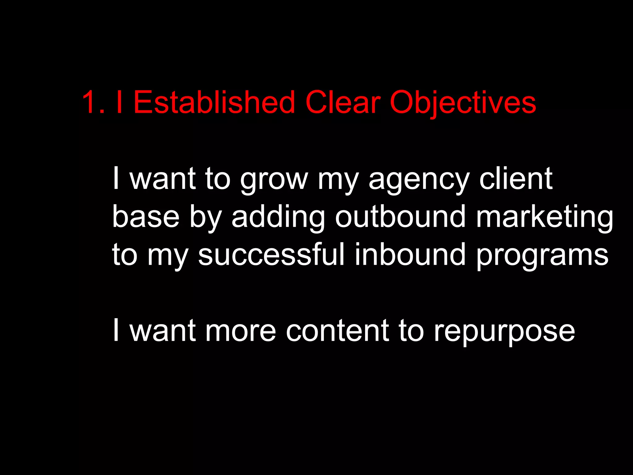 1. I Established Clear Objectives 
I want to grow my agency client 
base by adding outbound marketing 
to my successful inbound programs 
I want more content to repurpose 
 