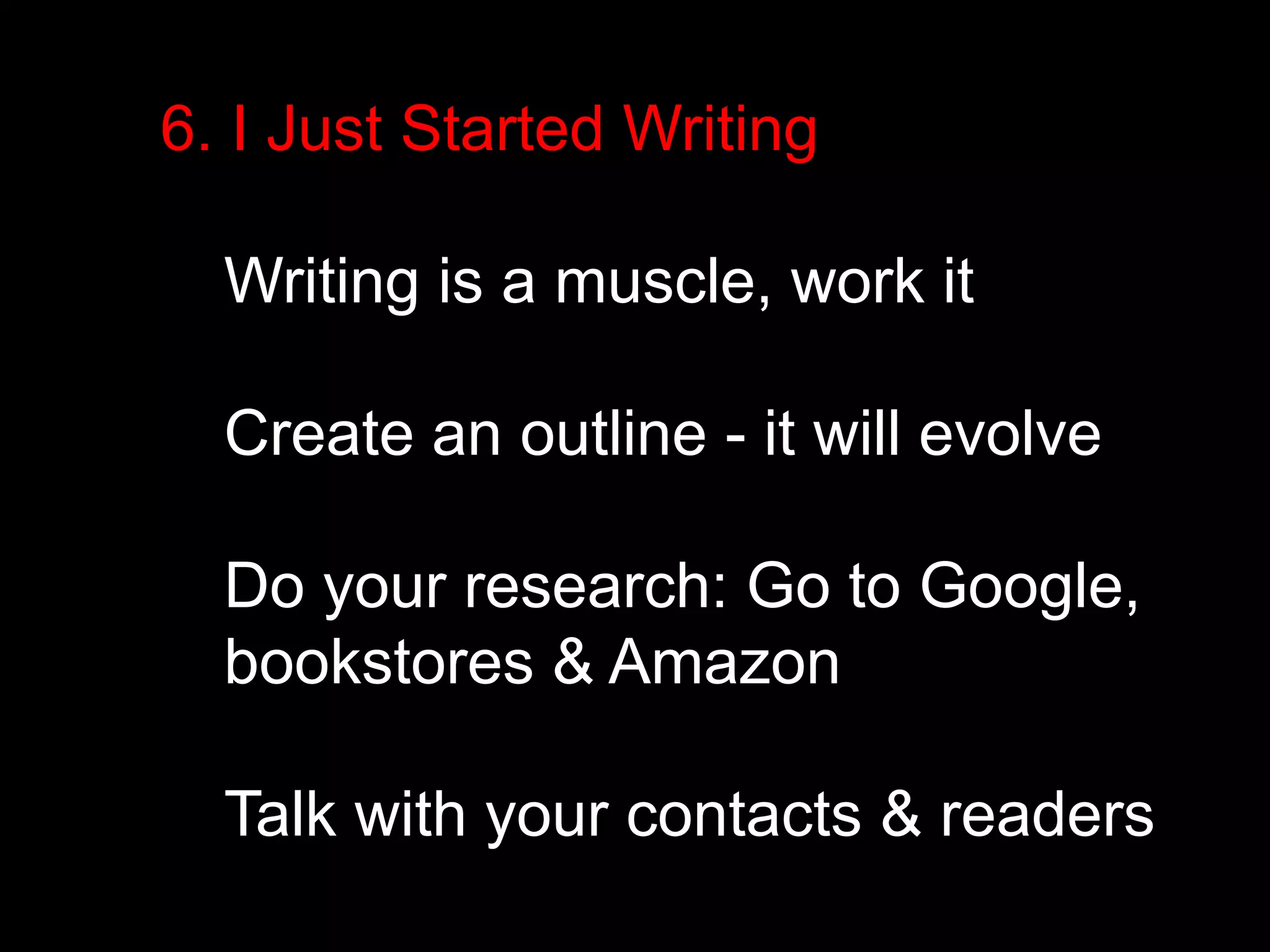 6. I Just Started Writing 
Writing is a muscle, work it 
Create an outline - it will evolve 
Do your research: Go to Google, 
bookstores & Amazon 
Talk with your contacts & readers 
 
