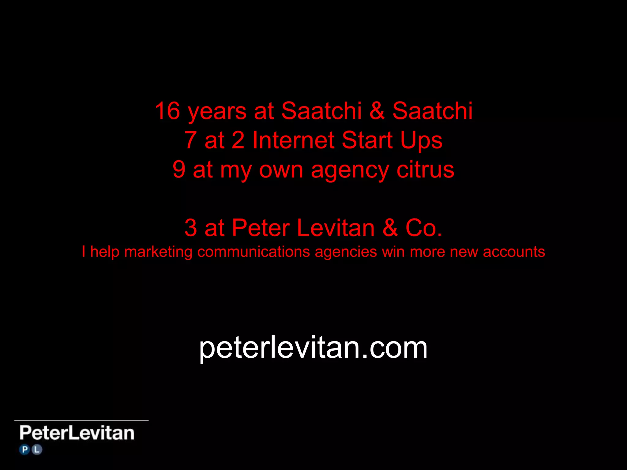 16 years at Saatchi & Saatchi 
7 at 2 Internet Start Ups 
9 at my own agency citrus 
3 at Peter Levitan & Co. 
I help marketing communications agencies win more new accounts 
peterlevitan.com 
 