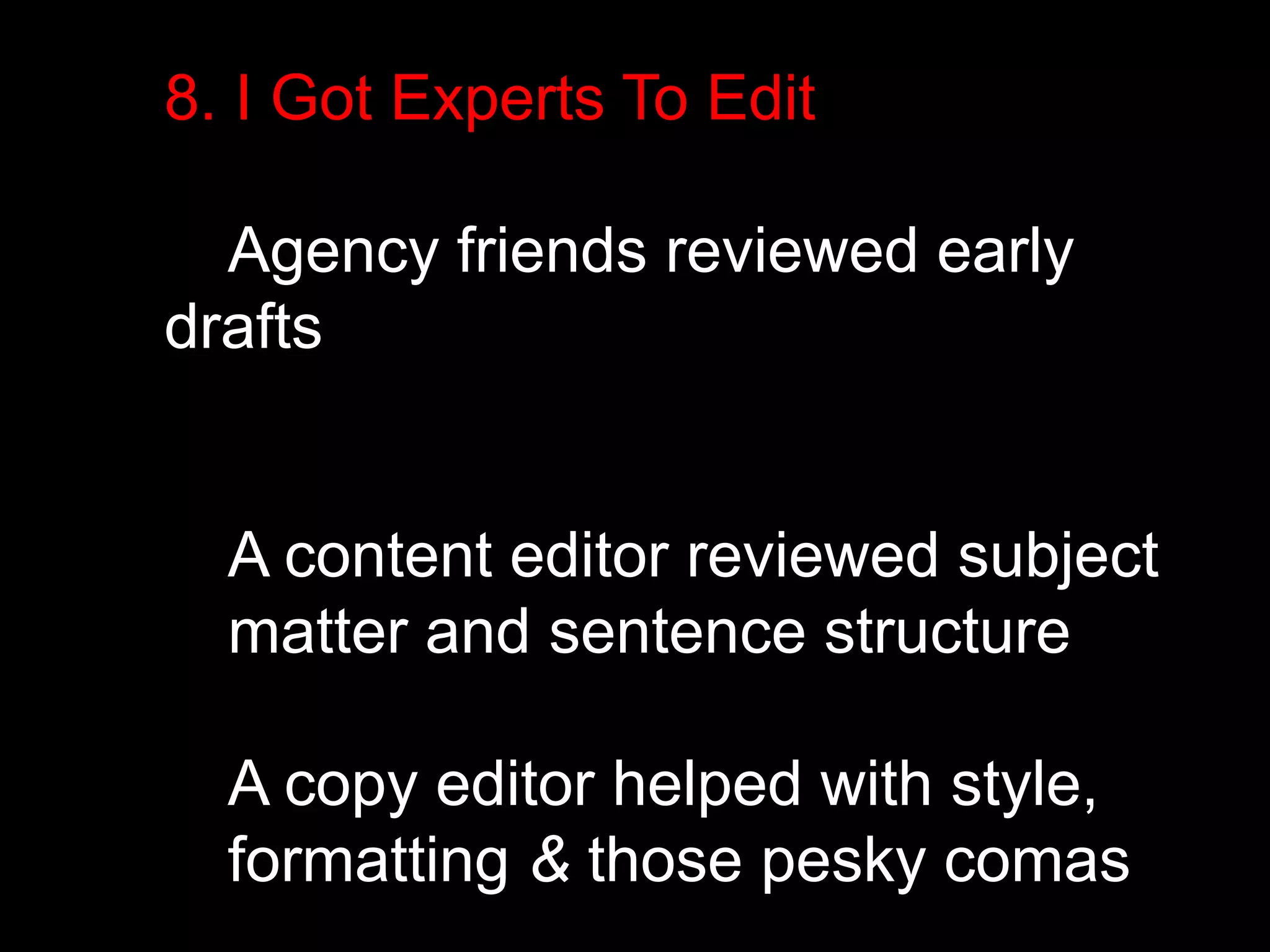 8. I Got Experts To Edit 
Agency friends reviewed early 
drafts 
A content editor reviewed subject 
matter and sentence structure 
A copy editor helped with style, 
formatting & those pesky comas 
 