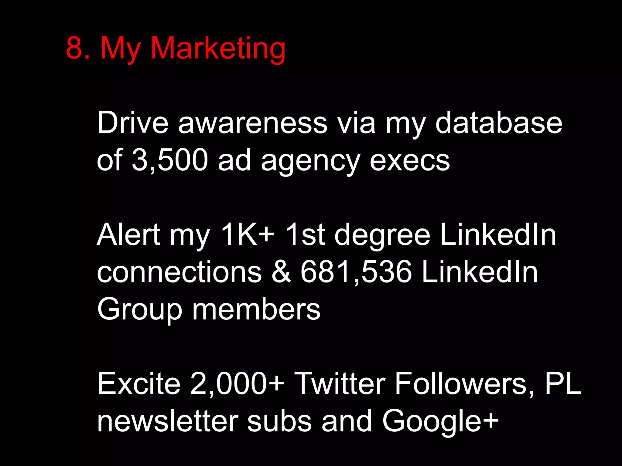 8. My Marketing 
Drive awareness via my database 
of 3,500 ad agency execs 
Alert my 1K+ 1st degree LinkedIn 
connections & 681,536 LinkedIn 
Group members 
Excite 2,000+ Twitter Followers, PL 
newsletter subs and Google+ 
 