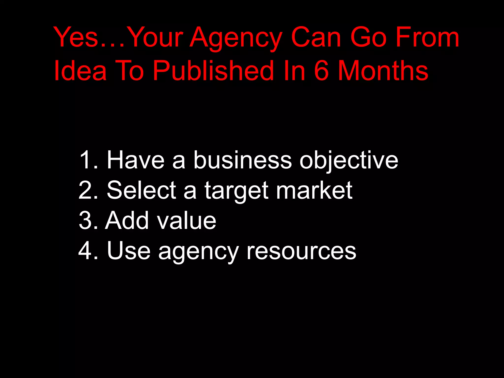 Yes…Your Agency Can Go From 
Idea To Published In 6 Months 
1. Have a business objective 
2. Select a target market 
3. Add value 
4. Use agency resources 
 
