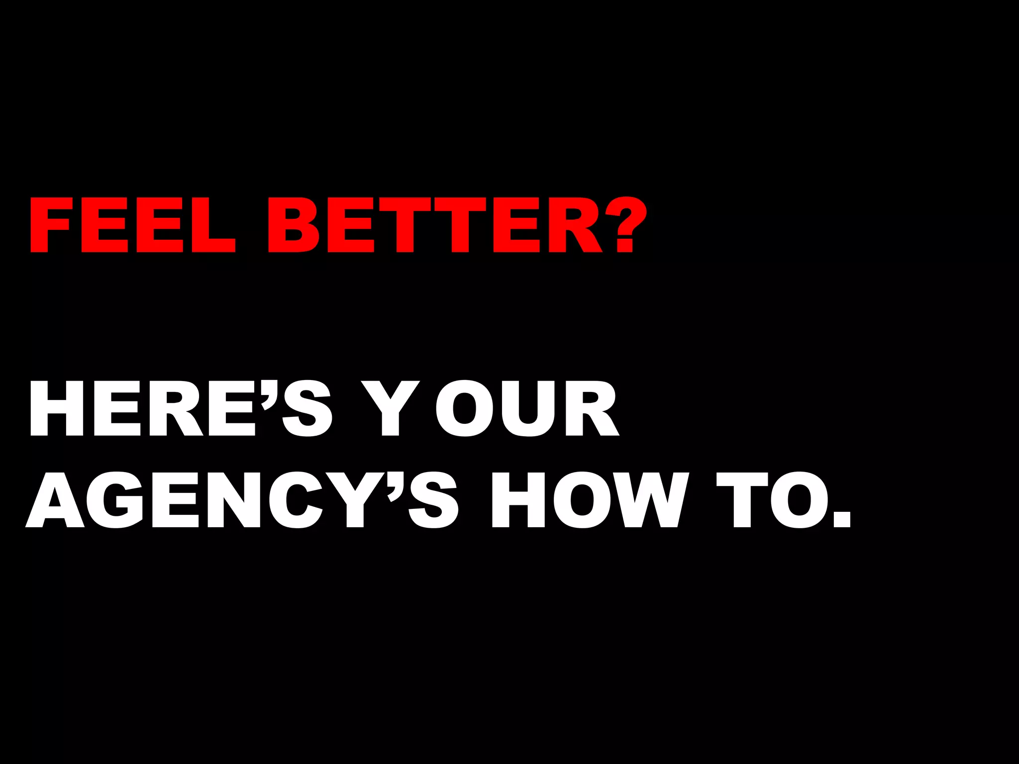 FEEL BETTER? 
HERE’S YOUR 
AGENCY’S HOW TO. 
 