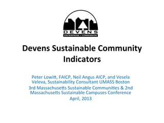 Devens	
  Sustainable	
  Community	
  
Indicators	
  	
  
	
  
Peter	
  Lowi*,	
  FAICP,	
  Neil	
  Angus	
  AICP,	
  and	
  Vesela	
  
Veleva,	
  Sustainability	
  Consultant	
  UMASS	
  Boston	
  
3rd	
  Massachuse*s	
  Sustainable	
  CommuniDes	
  &	
  2nd	
  
Massachuse*s	
  Sustainable	
  Campuses	
  Conference	
  	
  
April,	
  2013	
  
	
  
 