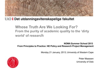 Whose Truth Are We Looking For?
From the purity of academic quality to the ‘dirty
world’ of research

                                             NOMA Summer School 2013
 From Principles to Practice: HE Policy and Research Project Management

                      Monday 21 January, 2013; University of Western Cape

                                                          Peter Maassen
                                                        University of Oslo
 