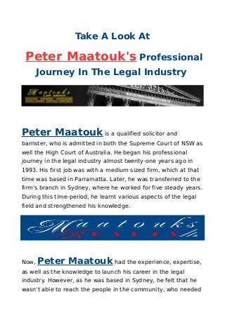 Take A Look At
Peter Maatouk's Professional
Journey In The Legal Industry
Peter Maatouk is a qualified solicitor and
barrister, who is admitted in both the Supreme Court of NSW as
well the High Court of Australia. He began his professional
journey in the legal industry almost twenty-one years ago in
1993. His first job was with a medium sized firm, which at that
time was based in Parramatta. Later, he was transferred to the
firm's branch in Sydney, where he worked for five steady years.
During this time-period, he learnt various aspects of the legal
field and strengthened his knowledge.
Now, Peter Maatouk had the experience, expertise,
as well as the knowledge to launch his career in the legal
industry. However, as he was based in Sydney, he felt that he
wasn't able to reach the people in the community, who needed
 