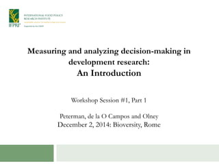 Measuring and analyzing decision-making in 
development research: 
An Introduction 
Workshop Session #1, Part 1 
Peterman, de la O Campos and Olney 
December 2, 2014: Bioversity, Rome 
 