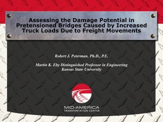 Assessing the Damage Potential in
Pretensioned Bridges Caused by Increased
  Truck Loads Due to Freight Movements



               Robert J. Peterman, Ph.D., P.E.

     Martin K. Eby Distinguished Professor in Engineering
                   Kansas State University
 