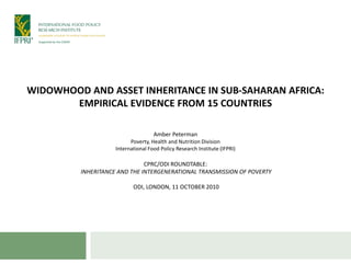 WIDOWHOOD AND ASSET INHERITANCE IN SUB-SAHARAN AFRICA:
       EMPIRICAL EVIDENCE FROM 15 COUNTRIES

                                    Amber Peterman
                          Poverty, Health and Nutrition Division
                    International Food Policy Research Institute (IFPRI)

                              CPRC/ODI ROUNDTABLE:
         INHERITANCE AND THE INTERGENERATIONAL TRANSMISSION OF POVERTY

                           ODI, LONDON, 11 OCTOBER 2010
 
